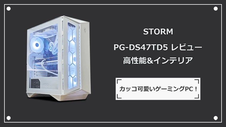 STORM PG-DS47TD5の実機レビュー 白くてカッコ可愛いいゲーミングPC！